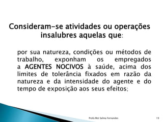 Consideram-se atividades ou operações
insalubres aquelas que:
por sua natureza, condições ou métodos de
trabalho, exponham os empregados
a AGENTES NOCIVOS à saúde, acima dos
limites de tolerância fixados em razão da
natureza e da intensidade do agente e do
tempo de exposição aos seus efeitos;
Profa Mst Selma Fernandes 19
 