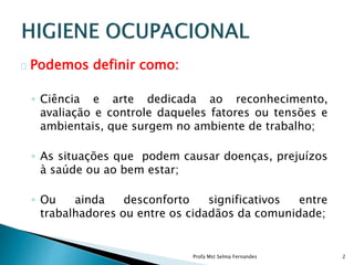 Podemos definir como:
◦ Ciência e arte dedicada ao reconhecimento,
avaliação e controle daqueles fatores ou tensões e
ambientais, que surgem no ambiente de trabalho;
◦ As situações que podem causar doenças, prejuízos
à saúde ou ao bem estar;
◦ Ou ainda desconforto significativos entre
trabalhadores ou entre os cidadãos da comunidade;
Profa Mst Selma Fernandes 2
 