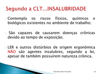 Contempla os riscos físicos, químicos e
biológicos existentes no ambiente de trabalho;
São capazes de causarem doenças crônicas
devido ao tempo de exposição;
LER e outros distúrbios de origem ergonômica
NÃO são agentes insalubres, segundo a lei,
apesar de também possuírem natureza crônica.
Profa Mst Selma Fernandes 20
 