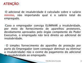 ATENÇÃO:
◦O adicional de insalubridade é calculado sobre o salário
mínimo, não importando qual é o salário total do
empregado.
◦Caso o empregador consiga ELIMINAR a insalubridade,
por meio do fornecimento de aparelhos protetores,
devidamente aprovados pelo órgão competente do Poder
Executivo, o empregado não terá direito ao adicional de
insalubridade.
◦ O simples fornecimento do aparelho de proteção por
parte do Empregador (sem conseguir diminuir ou eliminar
a insalubridade) não o exime do pagamento do adicional
de insalubridade ao empregado.
Profa Mst Selma Fernandes 22
 