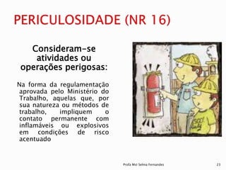 Consideram-se
atividades ou
operações perigosas:
Na forma da regulamentação
aprovada pelo Ministério do
Trabalho, aquelas que, por
sua natureza ou métodos de
trabalho, impliquem o
contato permanente com
inflamáveis ou explosivos
em condições de risco
acentuado
Profa Mst Selma Fernandes 23
 