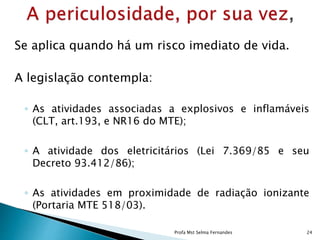 Se aplica quando há um risco imediato de vida.
A legislação contempla:
◦ As atividades associadas a explosivos e inflamáveis
(CLT, art.193, e NR16 do MTE);
◦ A atividade dos eletricitários (Lei 7.369/85 e seu
Decreto 93.412/86);
◦ As atividades em proximidade de radiação ionizante
(Portaria MTE 518/03).
Profa Mst Selma Fernandes 24
 