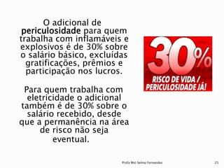 O adicional de
periculosidade para quem
trabalha com inflamáveis e
explosivos é de 30% sobre
o salário básico, excluídas
gratificações, prêmios e
participação nos lucros.
Para quem trabalha com
eletricidade o adicional
também é de 30% sobre o
salário recebido, desde
que a permanência na área
de risco não seja
eventual.
Profa Mst Selma Fernandes 25
 