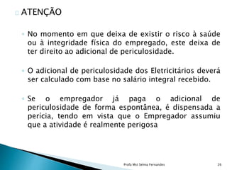 ATENÇÃO
◦ No momento em que deixa de existir o risco à saúde
ou à integridade física do empregado, este deixa de
ter direito ao adicional de periculosidade.
◦ O adicional de periculosidade dos Eletricitários deverá
ser calculado com base no salário integral recebido.
◦ Se o empregador já paga o adicional de
periculosidade de forma espontânea, é dispensada a
perícia, tendo em vista que o Empregador assumiu
que a atividade é realmente perigosa
Profa Mst Selma Fernandes 26
 
