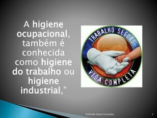 A higiene
ocupacional,
também é
conhecida
como higiene
do trabalho ou
higiene
industrial,”
Profa Mst Selma Fernandes 3
 