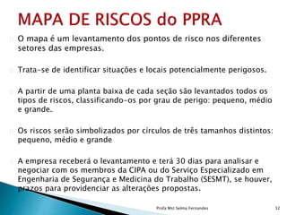 O mapa é um levantamento dos pontos de risco nos diferentes
setores das empresas.
Trata-se de identificar situações e locais potencialmente perigosos.
A partir de uma planta baixa de cada seção são levantados todos os
tipos de riscos, classificando-os por grau de perigo: pequeno, médio
e grande.
Os riscos serão simbolizados por círculos de três tamanhos distintos:
pequeno, médio e grande
A empresa receberá o levantamento e terá 30 dias para analisar e
negociar com os membros da CIPA ou do Serviço Especializado em
Engenharia de Segurança e Medicina do Trabalho (SESMT), se houver,
prazos para providenciar as alterações propostas.
Profa Mst Selma Fernandes 32
 