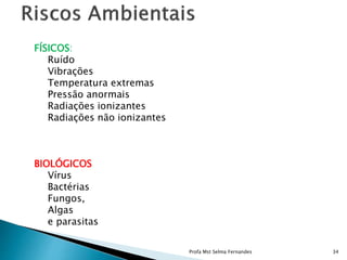 FÍSICOS:
Ruído
Vibrações
Temperatura extremas
Pressão anormais
Radiações ionizantes
Radiações não ionizantes
BIOLÓGICOS
Vírus
Bactérias
Fungos,
Algas
e parasitas
Profa Mst Selma Fernandes 34
 