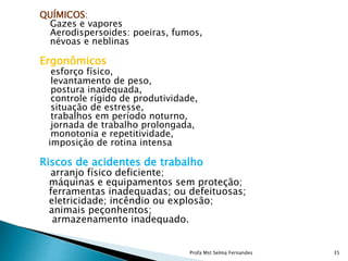 QUÍMICOS:
Gazes e vapores
Aerodispersoides: poeiras, fumos,
névoas e neblinas
Ergonômicos
esforço físico,
levantamento de peso,
postura inadequada,
controle rígido de produtividade,
situação de estresse,
trabalhos em período noturno,
jornada de trabalho prolongada,
monotonia e repetitividade,
imposição de rotina intensa
Riscos de acidentes de trabalho
arranjo físico deficiente;
máquinas e equipamentos sem proteção;
ferramentas inadequadas; ou defeituosas;
eletricidade; incêndio ou explosão;
animais peçonhentos;
armazenamento inadequado.
Profa Mst Selma Fernandes 35
 