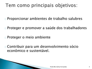Proporcionar ambientes de trabalho salubres
Proteger e promover a saúde dos trabalhadores
Proteger o meio ambiente
Contribuir para um desenvolvimento sócio
econômico e sustentável.
Profa Mst Selma Fernandes 4
 