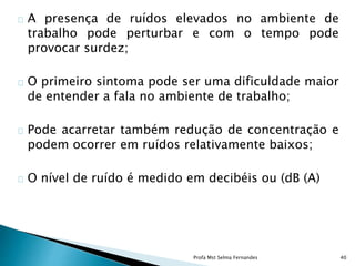 A presença de ruídos elevados no ambiente de
trabalho pode perturbar e com o tempo pode
provocar surdez;
O primeiro sintoma pode ser uma dificuldade maior
de entender a fala no ambiente de trabalho;
Pode acarretar também redução de concentração e
podem ocorrer em ruídos relativamente baixos;
O nível de ruído é medido em decibéis ou (dB (A)
Profa Mst Selma Fernandes 40
 