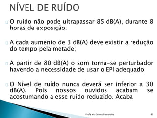 O ruído não pode ultrapassar 85 dB(A), durante 8
horas de exposição;
A cada aumento de 3 dB(A) deve existir a redução
do tempo pela metade;
A partir de 80 dB(A) o som torna-se perturbador
havendo a necessidade de usar o EPI adequado
O Nível de ruído nunca deverá ser inferior a 30
dB(A). Pois nossos ouvidos acabam se
acostumando a esse ruído reduzido. Acaba
Profa Mst Selma Fernandes 41
 