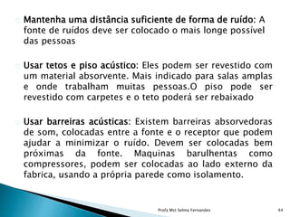 Mantenha uma distância suficiente de forma de ruído: A
fonte de ruídos deve ser colocado o mais longe possível
das pessoas
Usar tetos e piso acústico: Eles podem ser revestido com
um material absorvente. Mais indicado para salas amplas
e onde trabalham muitas pessoas.O piso pode ser
revestido com carpetes e o teto poderá ser rebaixado
Usar barreiras acústicas: Existem barreiras absorvedoras
de som, colocadas entre a fonte e o receptor que podem
ajudar a minimizar o ruído. Devem ser colocadas bem
próximas da fonte. Maquinas barulhentas como
compressores, podem ser colocadas ao lado externo da
fabrica, usando a própria parede como isolamento.
Profa Mst Selma Fernandes 44
 