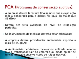 A empresa devera fazer um PCA sempre que a exposição
média ponderada para 8 diárias for igual ou maior que
85 dB(A);
Deverá ser feita avaliação do nível de exposição
periódica;
Os instrumentos de medição deverão estar calibrados;
A empresa deverá providenciar audiometria exposto a
mais de 85 dB(A);
A Audiometria demissional deverá ser aplicada sempre
que o trabalhador sair do emprego ou ainda mudar de
função (que não envolva riscos de ruídos nocivos)
Profa Mst Selma Fernandes 45
 