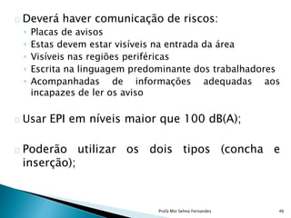 Deverá haver comunicação de riscos:
◦ Placas de avisos
◦ Estas devem estar visíveis na entrada da área
◦ Visíveis nas regiões periféricas
◦ Escrita na linguagem predominante dos trabalhadores
◦ Acompanhadas de informações adequadas aos
incapazes de ler os aviso
Usar EPI em níveis maior que 100 dB(A);
Poderão utilizar os dois tipos (concha e
inserção);
Profa Mst Selma Fernandes 46
 