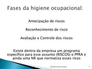Antecipação de riscos
Reconhecimento de risco
Avaliação e Controle dos riscos
Existe dentro da empresa um programa
específico para esse assunto (RISCOS) o PPRA e
ainda uma NR que normatiza esses ricos
Profa Mst Selma Fernandes 5
 