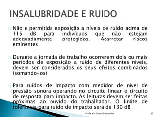 Não é permitida exposição a níveis de ruído acima de
115 dB para indivíduos que não estejam
adequadamente protegidos. Acarretar riscos
eminentes
Durante a jornada de trabalho ocorrerem dois ou mais
períodos de exposição a ruído de diferentes níveis,
devem ser considerados os seus efeitos combinados
(somando-os)
Para ruídos de impacto com medidor de nível de
pressão sonora operando no circuito linear e circuito
de resposta para impacto. As leituras devem ser feitas
próximas ao ouvido do trabalhador. O limite de
tolerância para ruído de impacto será de 130 dB.
Profa Mst Selma Fernandes 51
 