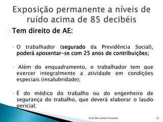 Tem direito de AE:
◦ O trabalhador (segurado da Previdência Social),
poderá aposentar-se com 25 anos de contribuições;
◦ Além do enquadramento, o trabalhador tem que
exercer integralmente a atividade em condições
especiais (insalubridade);
◦ É do médico do trabalho ou do engenheiro de
segurança do trabalho, que deverá elaborar o laudo
pericial;
Profa Mst Selma Fernandes 52
 