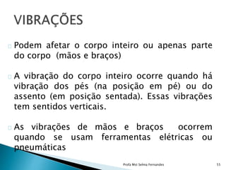 Podem afetar o corpo inteiro ou apenas parte
do corpo (mãos e braços)
A vibração do corpo inteiro ocorre quando há
vibração dos pés (na posição em pé) ou do
assento (em posição sentada). Essas vibrações
tem sentidos verticais.
As vibrações de mãos e braços ocorrem
quando se usam ferramentas elétricas ou
pneumáticas
Profa Mst Selma Fernandes 55
 
