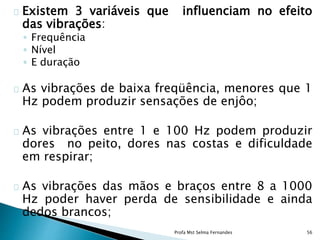 Existem 3 variáveis que influenciam no efeito
das vibrações:
◦ Frequência
◦ Nível
◦ E duração
As vibrações de baixa freqüência, menores que 1
Hz podem produzir sensações de enjôo;
As vibrações entre 1 e 100 Hz podem produzir
dores no peito, dores nas costas e dificuldade
em respirar;
As vibrações das mãos e braços entre 8 a 1000
Hz poder haver perda de sensibilidade e ainda
dedos brancos;
Profa Mst Selma Fernandes 56
 