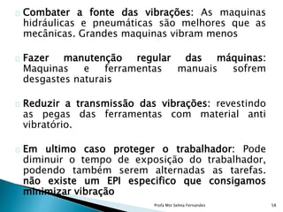 Combater a fonte das vibrações: As maquinas
hidráulicas e pneumáticas são melhores que as
mecânicas. Grandes maquinas vibram menos
Fazer manutenção regular das máquinas:
Maquinas e ferramentas manuais sofrem
desgastes naturais
Reduzir a transmissão das vibrações: revestindo
as pegas das ferramentas com material anti
vibratório.
Em ultimo caso proteger o trabalhador: Pode
diminuir o tempo de exposição do trabalhador,
podendo também serem alternadas as tarefas.
não existe um EPI especifico que consigamos
minimizar vibração
Profa Mst Selma Fernandes 58
 
