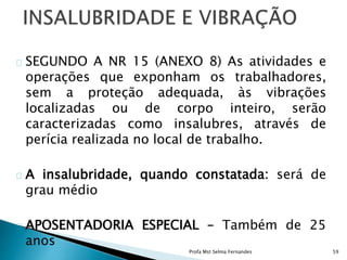 SEGUNDO A NR 15 (ANEXO 8) As atividades e
operações que exponham os trabalhadores,
sem a proteção adequada, às vibrações
localizadas ou de corpo inteiro, serão
caracterizadas como insalubres, através de
perícia realizada no local de trabalho.
A insalubridade, quando constatada: será de
grau médio
APOSENTADORIA ESPECIAL – Também de 25
anos
Profa Mst Selma Fernandes 59
 
