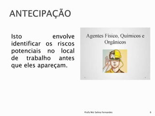 Isto envolve
identificar os riscos
potenciais no local
de trabalho antes
que eles apareçam.
Profa Mst Selma Fernandes 6
 