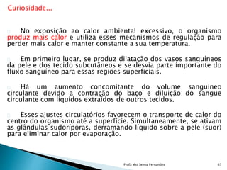 Curiosidade...
No exposição ao calor ambiental excessivo, o organismo
produz mais calor e utiliza esses mecanismos de regulação para
perder mais calor e manter constante a sua temperatura.
Em primeiro lugar, se produz dilatação dos vasos sanguíneos
da pele e dos tecido subcutâneos e se desvia parte importante do
fluxo sanguíneo para essas regiões superficiais.
Há um aumento concomitante do volume sanguíneo
circulante devido a contração do baço e diluição do sangue
circulante com líquidos extraídos de outros tecidos.
Esses ajustes circulatórios favorecem o transporte de calor do
centro do organismo até a superfície. Simultaneamente, se ativam
as glândulas sudoríporas, derramando líquido sobre a pele (suor)
para eliminar calor por evaporação.
Profa Mst Selma Fernandes 65
 