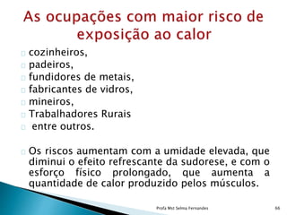 cozinheiros,
padeiros,
fundidores de metais,
fabricantes de vidros,
mineiros,
Trabalhadores Rurais
entre outros.
Os riscos aumentam com a umidade elevada, que
diminui o efeito refrescante da sudorese, e com o
esforço físico prolongado, que aumenta a
quantidade de calor produzido pelos músculos.
Profa Mst Selma Fernandes 66
 