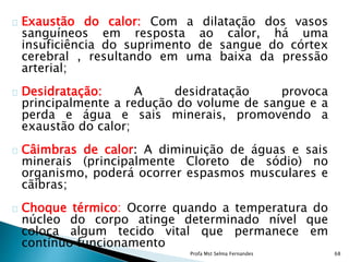 Exaustão do calor: Com a dilatação dos vasos
sanguíneos em resposta ao calor, há uma
insuficiência do suprimento de sangue do córtex
cerebral , resultando em uma baixa da pressão
arterial;
Desidratação: A desidratação provoca
principalmente a redução do volume de sangue e a
perda e água e sais minerais, promovendo a
exaustão do calor;
Câimbras de calor: A diminuição de águas e sais
minerais (principalmente Cloreto de sódio) no
organismo, poderá ocorrer espasmos musculares e
cãibras;
Choque térmico: Ocorre quando a temperatura do
núcleo do corpo atinge determinado nível que
coloca algum tecido vital que permanece em
contínuo funcionamento
Profa Mst Selma Fernandes 68
 