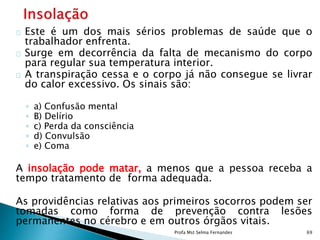 Este é um dos mais sérios problemas de saúde que o
trabalhador enfrenta.
Surge em decorrência da falta de mecanismo do corpo
para regular sua temperatura interior.
A transpiração cessa e o corpo já não consegue se livrar
do calor excessivo. Os sinais são:
◦ a) Confusão mental
◦ B) Delírio
◦ c) Perda da consciência
◦ d) Convulsão
◦ e) Coma
A insolação pode matar, a menos que a pessoa receba a
tempo tratamento de forma adequada.
As providências relativas aos primeiros socorros podem ser
tomadas como forma de prevenção contra lesões
permanentes no cérebro e em outros órgãos vitais.
Profa Mst Selma Fernandes 69
 
