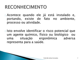 Acontece quando ele já está instalado e,
portando, existe de fato no ambiente,
processo ou atividade.
Isto envolve identificar o risco potencial que
um agente químico, físico ou biológico ou
uma situação ergonômica adversa
representa para a saúde.
Profa Mst Selma Fernandes 7
 