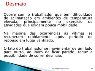 Ocorre com o trabalhador que tem dificuldade
de aclimatação em ambientes de temperatura
elevada, principalmente no exercício de
atividades que exigem pouca mobilidade.
Na maioria das ocorrências as vítimas se
recuperam rapidamente após período de
repouso em lugar ventilado.
O fato do trabalhador se movimentar de um lado
para outro, ao invés de ficar parado, reduz a
possibilidade de sofrer desmaio.
Profa Mst Selma Fernandes 72
 