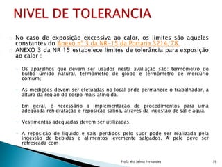 No caso de exposição excessiva ao calor, os limites são aqueles
constantes do Anexo nº 3 da NR-15 da Portaria 3214/78.
ANEXO 3 da NR 15 estabelece limites de tolerância para exposição
ao calor :
◦ Os aparelhos que devem ser usados nesta avaliação são: termômetro de
bulbo úmido natural, termômetro de globo e termômetro de mercúrio
comum;
◦ As medições devem ser efetuadas no local onde permanece o trabalhador, à
altura da região do corpo mais atingida.
◦ Em geral, é necessário a implementação de procedimentos para uma
adequada rehidratação e reposição salina, através da ingestão de sal e água.
◦ Vestimentas adequadas devem ser utilizadas.
◦ A reposição de líquido e sais perdidos pelo suor pode ser realizada pela
ingestão de bebidas e alimentos levemente salgados. A pele deve ser
refrescada com
Profa Mst Selma Fernandes 76
 
