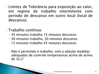 Limites de Tolerância para exposição ao calor,
em regime de trabalho intermitente com
período de descanso em outro local (local de
descanso).
Trabalho contínuo
◦ 45 minutos trabalho 15 minutos descanso
◦ 30 minutos trabalho, 30 minutos descanso
◦ 15 minutos trabalho 45 minutos descanso
◦ Não é permitido o trabalho, sem a adoção medidas
adequadas de controle temperaturas acima de acima
de 32,2°
Profa Mst Selma Fernandes 77
 