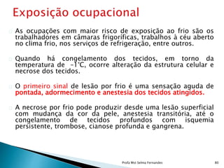 As ocupações com maior risco de exposição ao frio são os
trabalhadores em câmaras frigoríficas, trabalhos à céu aberto
no clima frio, nos serviços de refrigeração, entre outros.
Quando há congelamento dos tecidos, em torno da
temperatura de –1°C, ocorre alteração da estrutura celular e
necrose dos tecidos.
O primeiro sinal de lesão por frio é uma sensação aguda de
pontada, adormecimento e anestesia dos tecidos atingidos.
A necrose por frio pode produzir desde uma lesão superficial
com mudança da cor da pele, anestesia transitória, até o
congelamento de tecidos profundos com isquemia
persistente, trombose, cianose profunda e gangrena.
Profa Mst Selma Fernandes 80
 