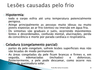Hipotermia:
◦ todo o corpo esfria até uma temperatura potencialmente
perigosa.
◦ Atinge principalmente as pessoas muito idosas ou muito
jovens expostas ao ar frio (ventos) ou imersão em água fria.
◦ Os sintomas são graduais e sutis, ocorrendo movimentos
lentos e desordenados, confusão mental, alucinações, perda
da consciência e morte por parada cardíaca e respiratória.
Geladura (congelamento parcial):
◦ partes da pele congelam, sofrem lesões superficiais mas não
são lesadas de modo permanente.
◦ As áreas congeladas da pele ficam brancas e firmes e, em
seguida, edemaciadas (inchadas) e dolorosas.
Posteriormente, a pele pode descamar, como ocorre nos
casos de queimadura solar.
Profa Mst Selma Fernandes 81
 
