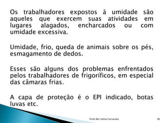 Os trabalhadores expostos à umidade são
aqueles que exercem suas atividades em
lugares alagados, encharcados ou com
umidade excessiva.
Umidade, frio, queda de animais sobre os pés,
esmagamento de dedos.
Esses são alguns dos problemas enfrentados
pelos trabalhadores de frigoríficos, em especial
das câmaras frias.
A capa de proteção é o EPI indicado, botas
luvas etc.
Profa Mst Selma Fernandes 86
 