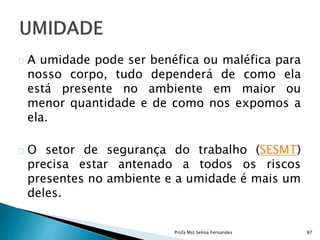A umidade pode ser benéfica ou maléfica para
nosso corpo, tudo dependerá de como ela
está presente no ambiente em maior ou
menor quantidade e de como nos expomos a
ela.
O setor de segurança do trabalho (SESMT)
precisa estar antenado a todos os riscos
presentes no ambiente e a umidade é mais um
deles.
Profa Mst Selma Fernandes 87
 