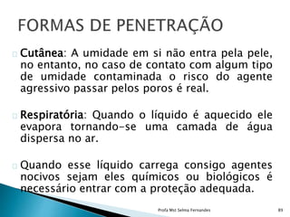 Cutânea: A umidade em si não entra pela pele,
no entanto, no caso de contato com algum tipo
de umidade contaminada o risco do agente
agressivo passar pelos poros é real.
Respiratória: Quando o líquido é aquecido ele
evapora tornando-se uma camada de água
dispersa no ar.
Quando esse líquido carrega consigo agentes
nocivos sejam eles químicos ou biológicos é
necessário entrar com a proteção adequada.
Profa Mst Selma Fernandes 89
 