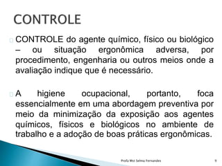 CONTROLE do agente químico, físico ou biológico
– ou situação ergonômica adversa, por
procedimento, engenharia ou outros meios onde a
avaliação indique que é necessário.
A higiene ocupacional, portanto, foca
essencialmente em uma abordagem preventiva por
meio da minimização da exposição aos agentes
químicos, físicos e biológicos no ambiente de
trabalho e a adoção de boas práticas ergonômicas.
Profa Mst Selma Fernandes 9
 