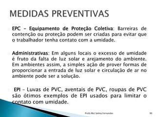 EPC – Equipamento de Proteção Coletiva: Barreiras de
contenção ou proteção podem ser criadas para evitar que
o trabalhador tenha contato com a umidade.
Administrativas: Em alguns locais o excesso de umidade
é fruto da falta de luz solar e arejamento do ambiente.
Em ambientes assim, a simples ação de prover formas de
proporcionar a entrada de luz solar e circulação de ar no
ambiente pode ser a solução.
EPI - Luvas de PVC, aventais de PVC, roupas de PVC
são ótimos exemplos de EPI usados para limitar o
contato com umidade.
Profa Mst Selma Fernandes 90
 