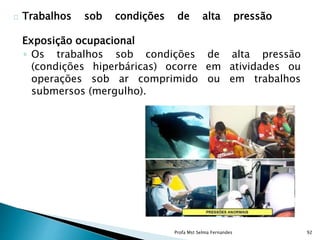 Trabalhos sob condições de alta pressão
Exposição ocupacional
◦ Os trabalhos sob condições de alta pressão
(condições hiperbáricas) ocorre em atividades ou
operações sob ar comprimido ou em trabalhos
submersos (mergulho).
Profa Mst Selma Fernandes 92
 