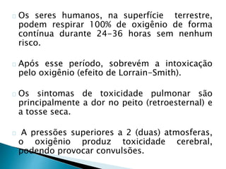 Os seres humanos, na superfície terrestre,
podem respirar 100% de oxigênio de forma
contínua durante 24-36 horas sem nenhum
risco.
Após esse período, sobrevém a intoxicação
pelo oxigênio (efeito de Lorrain-Smith).
Os sintomas de toxicidade pulmonar são
principalmente a dor no peito (retroesternal) e
a tosse seca.
A pressões superiores a 2 (duas) atmosferas,
o oxigênio produz toxicidade cerebral,
podendo provocar convulsões.
 