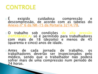 É exigido cuidadosa compressão e
descompressão, de acordo com as tabelas do
Anexo nº 6 da NR-15 da Portaria 3214/78.
O trabalho sob condições de alta pressão
(HIPERBÁRICA) só é permitido para trabalhadores
com mais de 18 (dezoito) e menos de 45
(quarenta e cinco) anos de idade.
Antes de cada jornada de trabalho, os
trabalhadores deverão ser inspecionados pelo
médico, sendo que o trabalhador não poderá
sofrer mais de uma compressão num período de
24 horas.
 