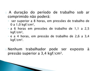 A duração do período de trabalho sob ar
comprimido não poderá:
◦ ser superior a 8 horas, em pressões de trabalho de
0 a 1,0 kgf/cm²,
◦ a 6 horas em pressões de trabalho de 1,1 a 2,5
kgf/cm²,
◦ e a 4 horas, em pressão de trabalho de 2,6 a 3,4
kgf/cm².
Nenhum trabalhador pode ser exposto à
pressão superior a 3,4 kgf/cm².
 