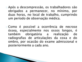 Após a descompressão, os trabalhadores são
obrigados a permanecer, no mínimo, por
duas horas, no local de trabalho, cumprindo
um período de observação médica.
Como é possível a ocorrência de necrose
óssea, especialmente nos ossos longos, é
também obrigatória a realização de
radiografias de articulações da coxa e do
ombro, por ocasião do exame admissional e
posteriormente a cada ano.
 