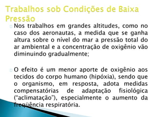 Nos trabalhos em grandes altitudes, como no
caso dos aeronautas, a medida que se ganha
altura sobre o nível do mar a pressão total do
ar ambiental e a concentração de oxigênio vão
diminuindo gradualmente;
O efeito é um menor aporte de oxigênio aos
tecidos do corpo humano (hipóxia), sendo que
o organismo, em resposta, adota medidas
compensatórias de adaptação fisiológica
(“aclimatação”), especialmente o aumento da
freqüência respiratória.
 