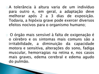 A tolerância à altura varia de um indivíduo
para outro e, em geral, a adaptação deve
melhorar após 2 a 3 dias de exposição.
Todavia, a hipóxia grave pode exercer diversos
efeitos nocivos para o organismo humano;
O órgão mais sensível à falta de oxigenação é
o cérebro e os sintomas mais comuns são a
irritabilidade, a diminuição da capacidade
motora e sensitiva, alterações do sono, fadiga
muscular, hemorragias na retina e, nos casos
mais graves, edema cerebral e edema agudo
do pulmão.
 