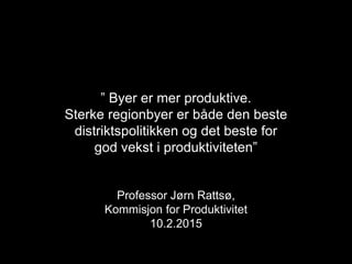 ” Byer er mer produktive.
Sterke regionbyer er både den beste
distriktspolitikken og det beste for
god vekst i produktiviteten”
Professor Jørn Rattsø,
Kommisjon for Produktivitet
10.2.2015
 
