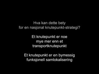 Hva kan dette bety
for en nasjonal knutepunkt-strategi?
Et knutepunkt er noe
mye mer enn et
transportknutepunkt
Et knutepunkt er en bymessig
funksjonell samlokalisering
 
